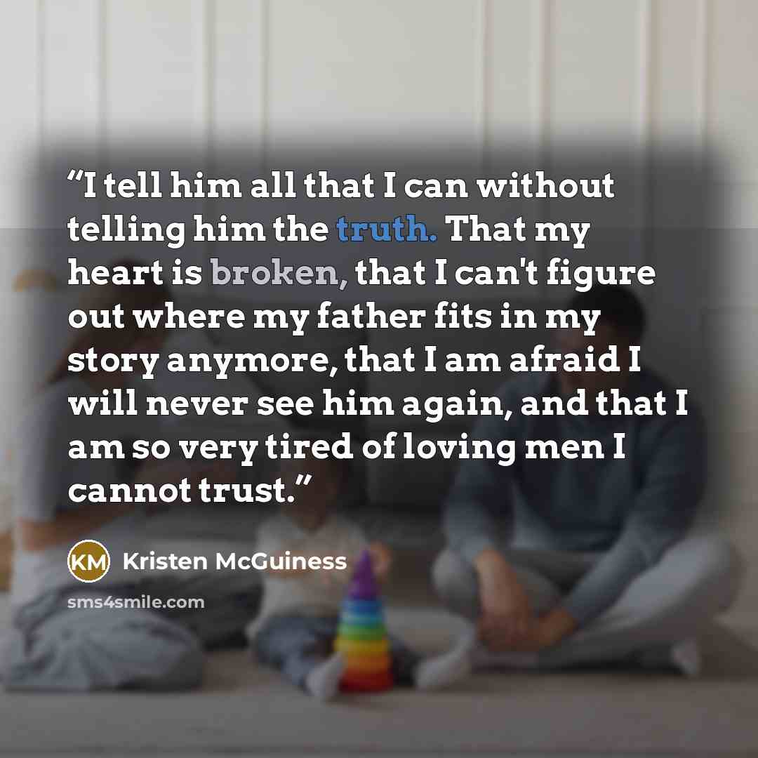 “I tell him all that I can without telling him the truth. That my heart is broken, that I can't figure out where my father fits in my story anymore, that I am afraid I will never see him again, and that I am so very tired of loving men I cannot trust.” quote by Kristen McGuiness