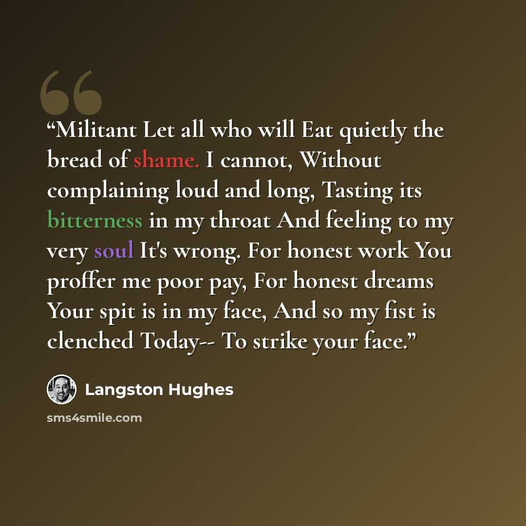 “Militant Let all who will Eat quietly the bread of shame. I cannot, Without complaining loud and long, Tasting its bitterness in my throat And feeling to my very soul It's wrong. For honest work You proffer me poor pay, For honest dreams Your spit is in my face, And so my fist is clenched Today…” quote by Langston Hughes