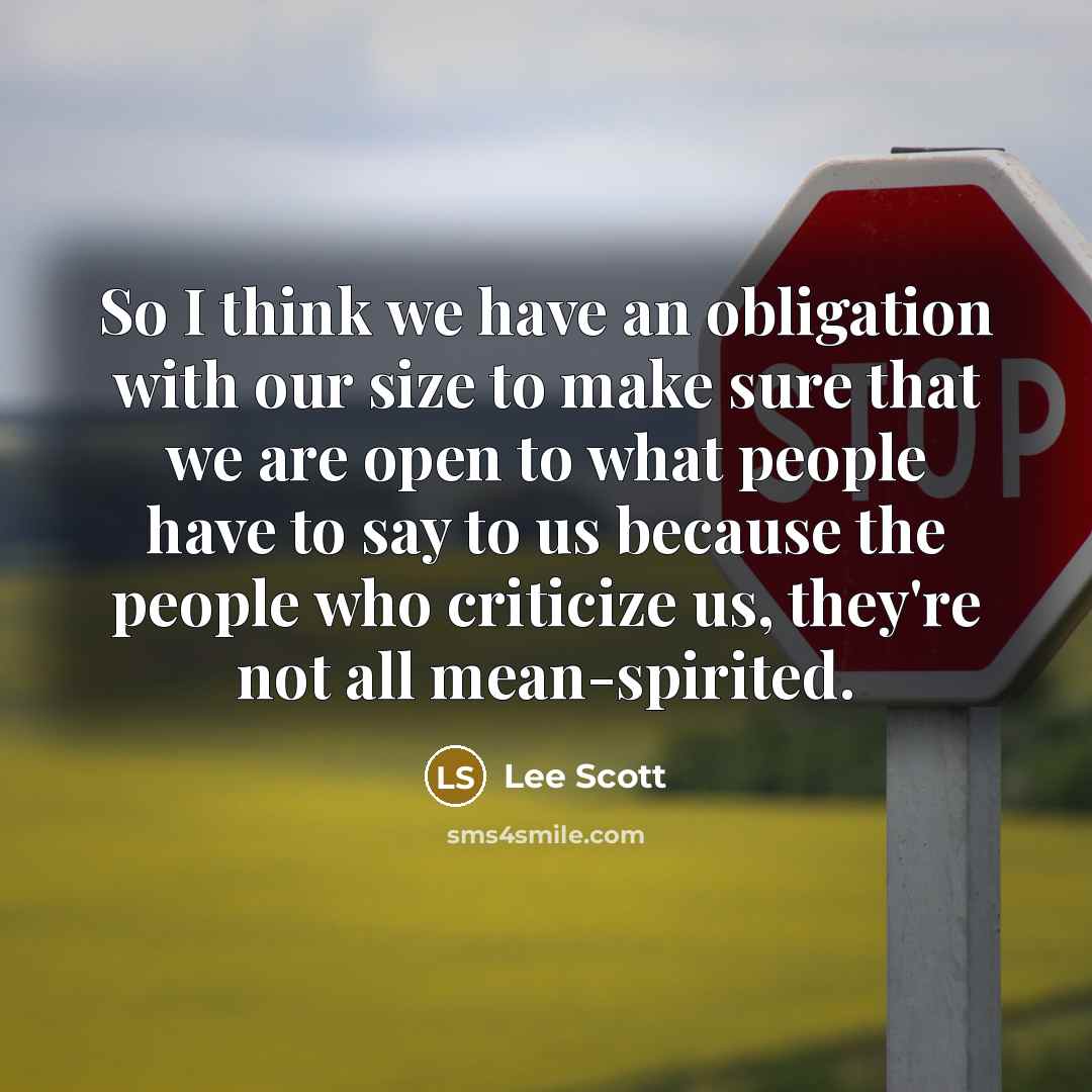“So I think we have an obligation with our size to make sure that we are open to what people have to say to us because the people who criticize us, they're not all mean-spirited.” quote by Lee Scott