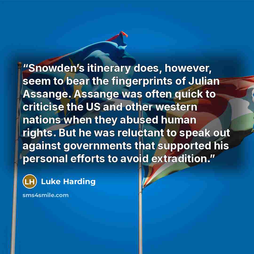 “Snowden’s itinerary does, however, seem to bear the fingerprints of Julian Assange. Assange was often quick to criticise the US and other western nations when they abused human rights. But he was reluctant to speak out against governments that supported his personal efforts to avoid extradition.” quote by Luke Harding