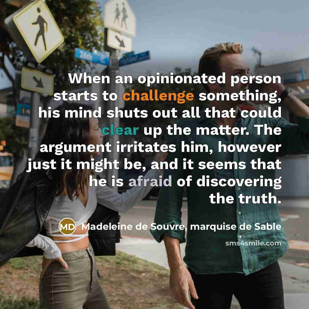 “When an opinionated person starts to challenge something, his mind shuts out all that could clear up the matter. The argument irritates him, however just it might be, and it seems that he is afraid of discovering the truth.” quote by Madeleine de Souvre, marquise de Sable