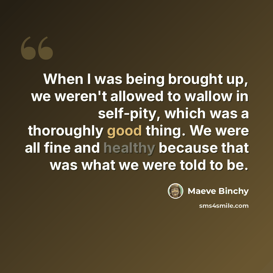 “When I was being brought up, we weren't allowed to wallow in self-pity, which was a thoroughly good thing. We were all fine and healthy because that was what we were told to be.” quote by Maeve Binchy