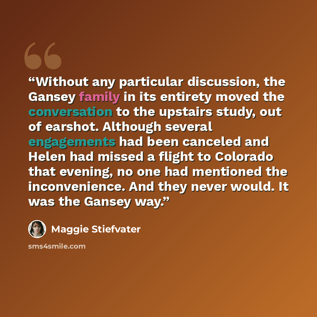 “Without any particular discussion, the Gansey family in its entirety moved the conversation to the upstairs study, out of earshot. Although several engagements had been canceled and Helen had missed a flight to Colorado that evening, no one had mentioned the inconvenience. And they never would. It…” quote by Maggie Stiefvater