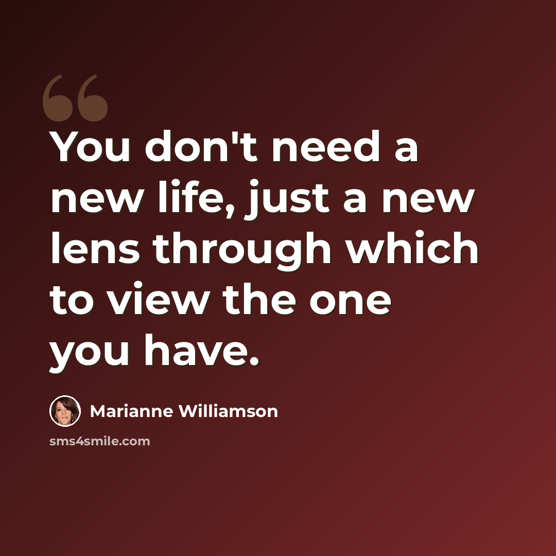 “You don't need a new life, just a new lens through which to view the one you have.” quote by Marianne Williamson