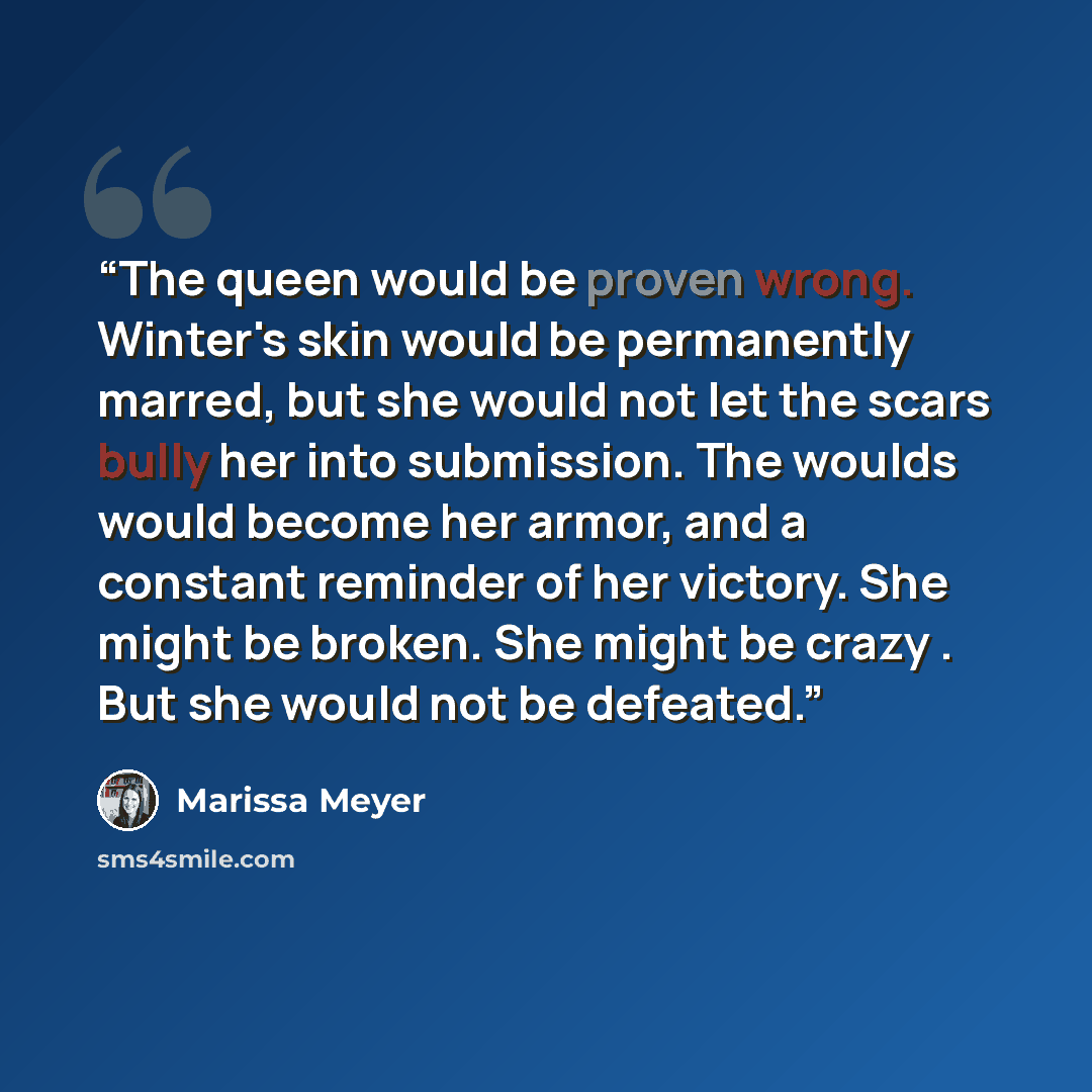 “The queen would be proven wrong. Winter's skin would be permanently marred, but she would not let the scars bully her into submission. The woulds would become her armor, and a constant reminder of her victory. She might be broken. She might be crazy . But she would not be defeated.” quote by Marissa Meyer
