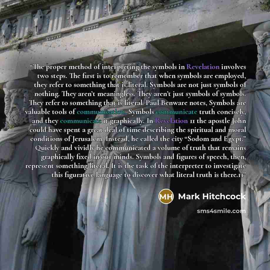 “The proper method of interpreting the symbols in Revelation involves two steps. The first is to remember that when symbols are employed, they refer to something that is literal. Symbols are not just symbols of nothing. They aren’t meaningless. They aren’t just symbols of symbols. They refer to…” quote by Mark Hitchcock