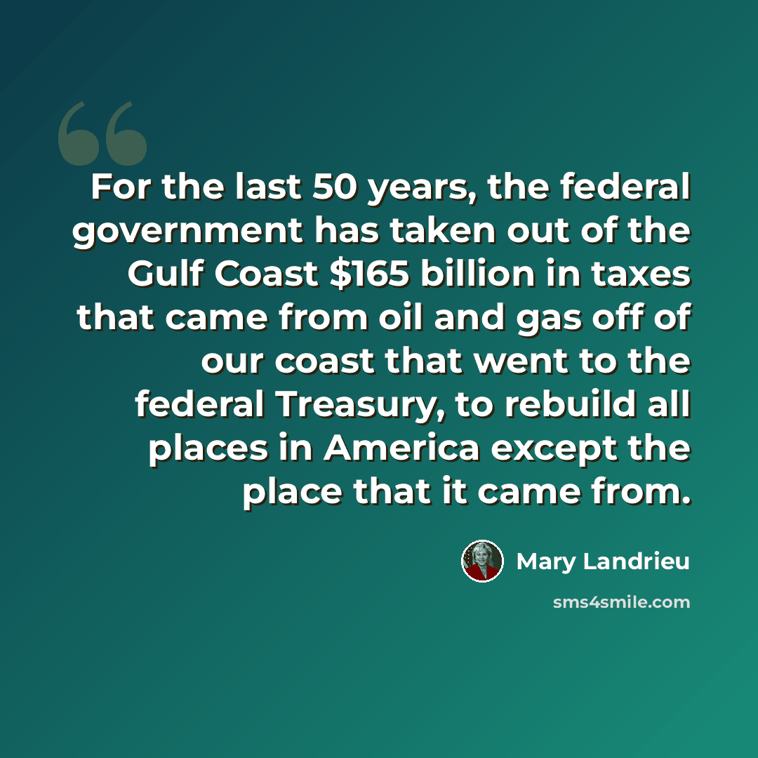 “For the last 50 years, the federal government has taken out of the Gulf Coast $165 billion in taxes that came from oil and gas off of our coast that went to the federal Treasury, to rebuild all places in America except the place that it came from.” quote by Mary Landrieu