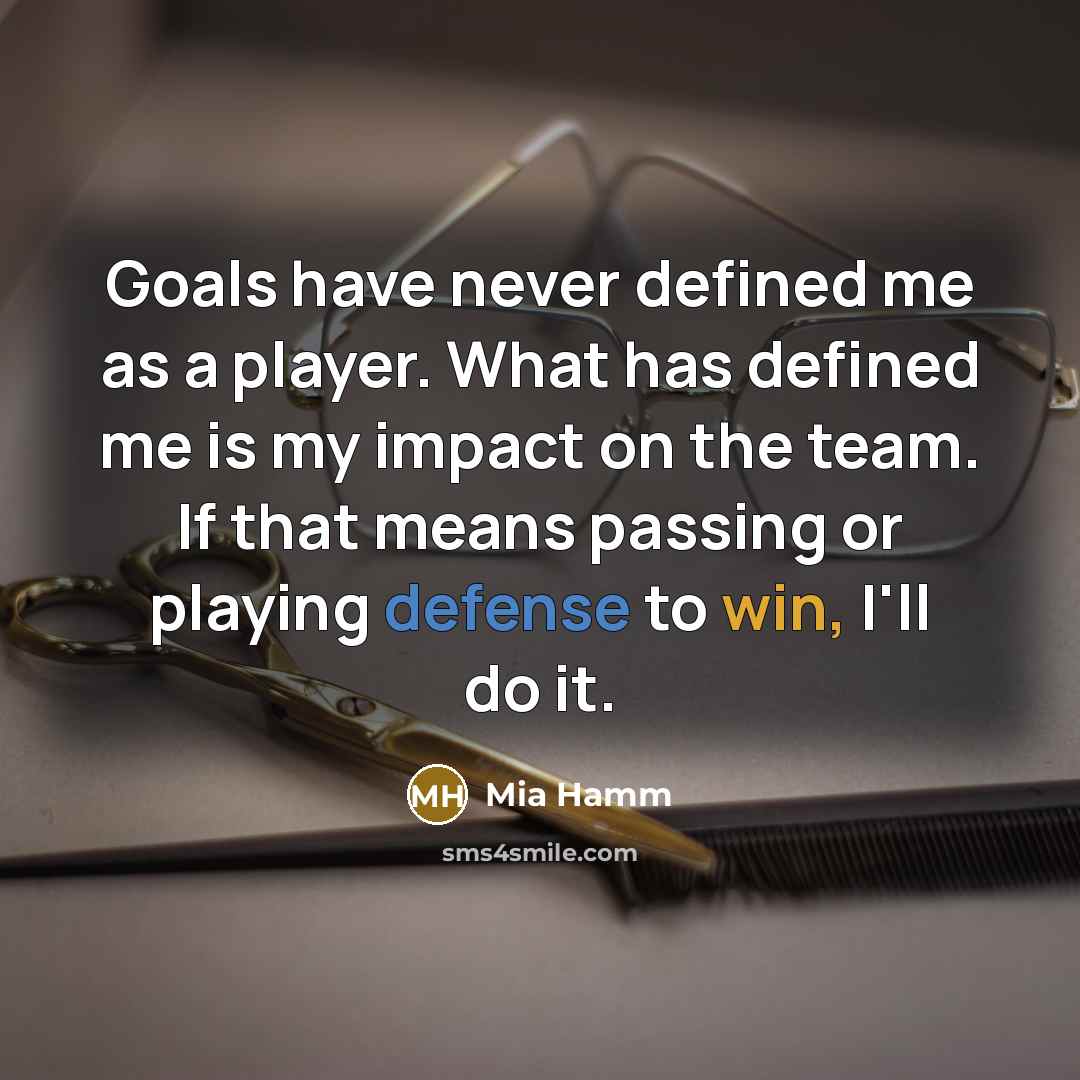 “Goals have never defined me as a player. What has defined me is my impact on the team. If that means passing or playing defense to win, I'll do it.” quote by Mia Hamm