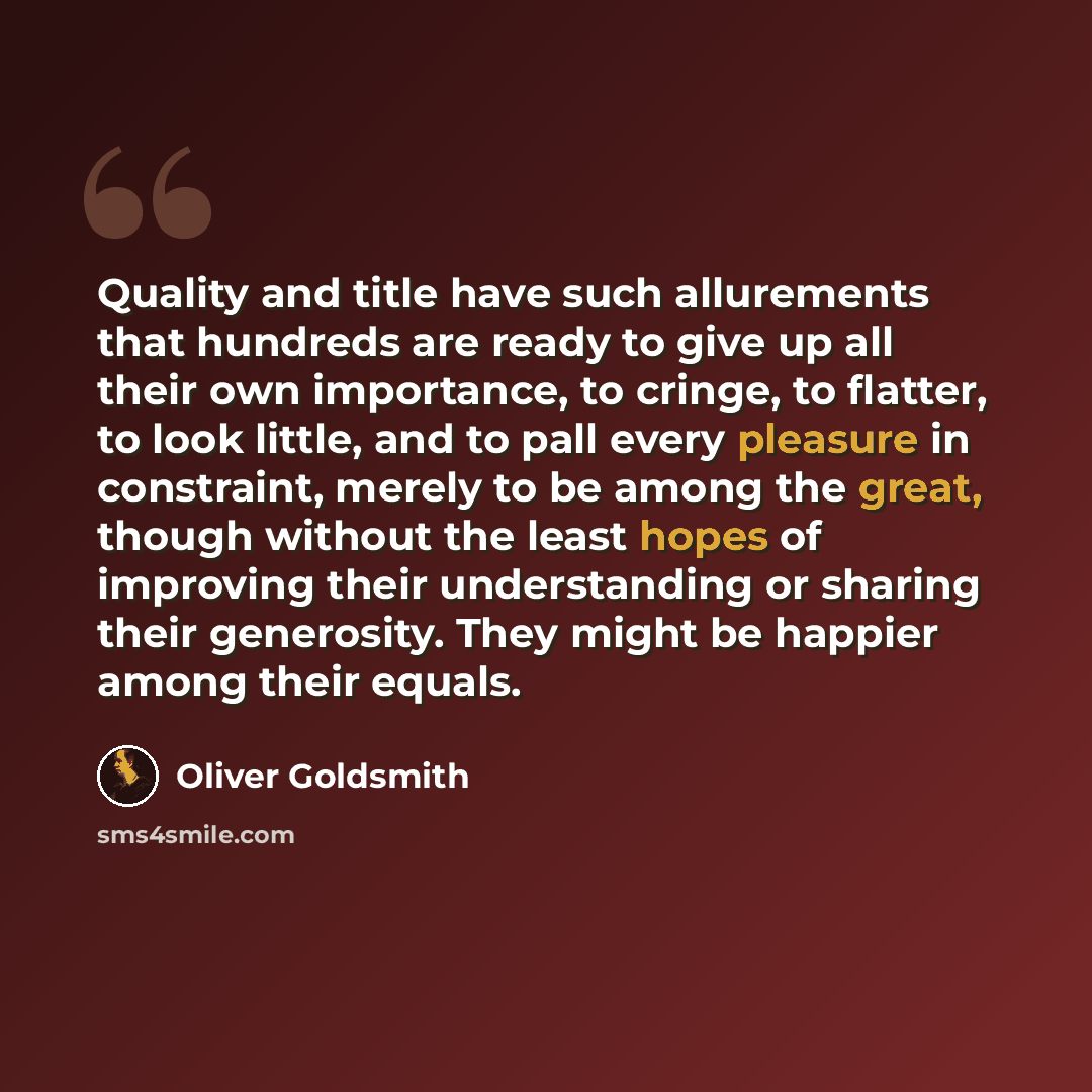 “Quality and title have such allurements that hundreds are ready to give up all their own importance, to cringe, to flatter, to look little, and to pall every pleasure in constraint, merely to be among the great, though without the least hopes of improving their understanding or sharing their…” quote by Oliver Goldsmith