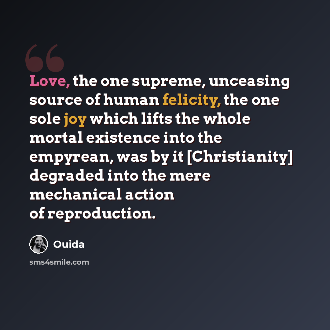 “Love, the one supreme, unceasing source of human felicity, the one sole joy which lifts the whole mortal existence into the empyrean, was by it [Christianity] degraded into the mere mechanical action of reproduction.” quote by Ouida