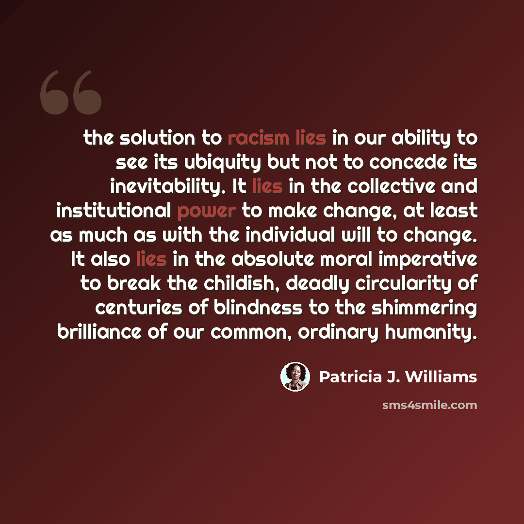 “the solution to racism lies in our ability to see its ubiquity but not to concede its inevitability. It lies in the collective and institutional power to make change, at least as much as with the individual will to change. It also lies in the absolute moral imperative to break the childish, deadly…” quote by Patricia J. Williams
