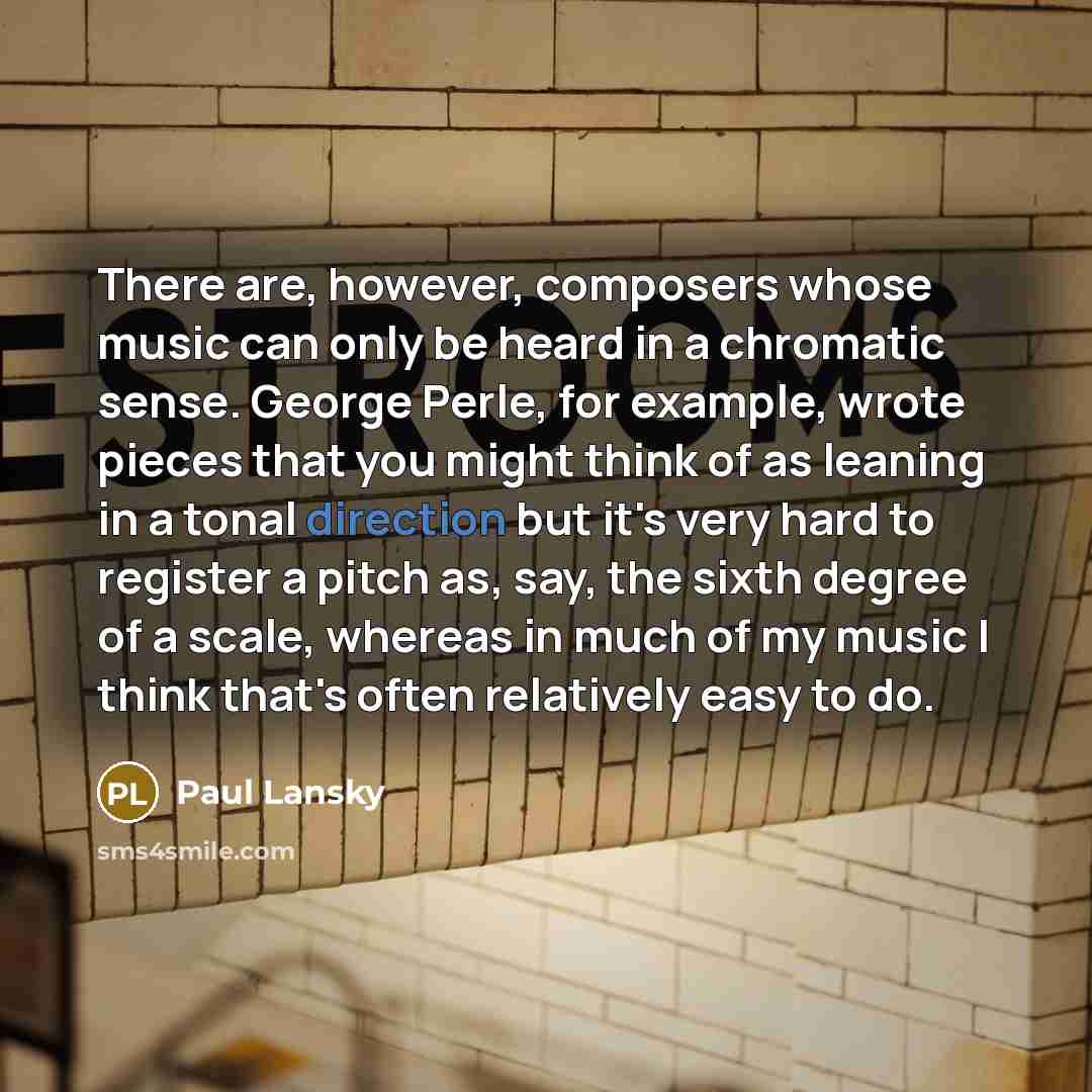 “There are, however, composers whose music can only be heard in a chromatic sense. George Perle, for example, wrote pieces that you might think of as leaning in a tonal direction but it's very hard to register a pitch as, say, the sixth degree of a scale, whereas in much of my music I think that's…” quote by Paul Lansky