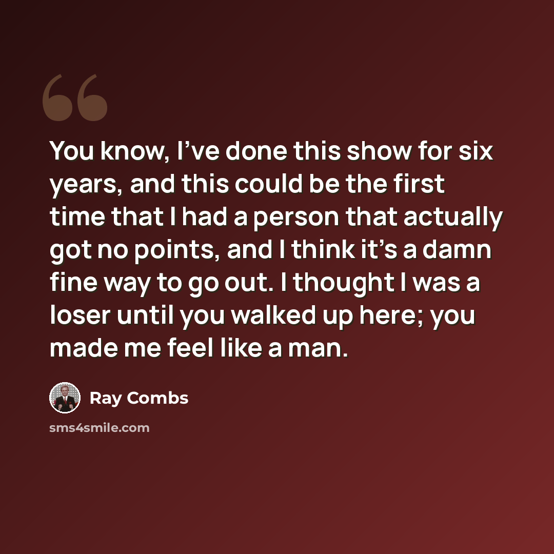 “You know, I've done this show for six years, and this could be the first time that I had a person that actually got no points, and I think it's a damn fine way to go out. I thought I was a loser until you walked up here; you made me feel like a man.” quote by Ray Combs