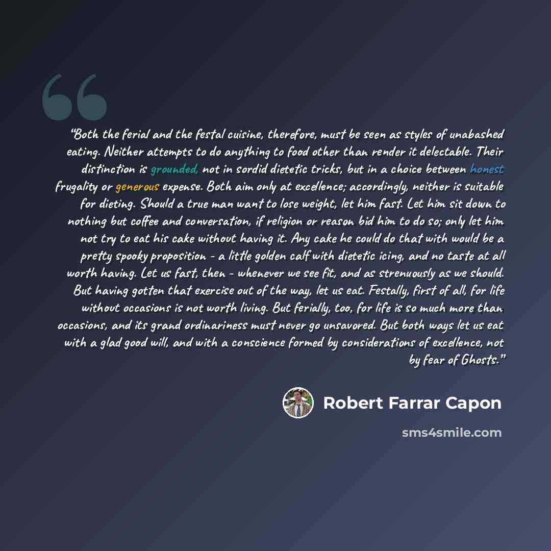 “Both the ferial and the festal cuisine, therefore, must be seen as styles of unabashed eating. Neither attempts to do anything to food other than render it delectable. Their distinction is grounded, not in sordid dietetic tricks, but in a choice between honest frugality or generous expense. Both…” quote by Robert Farrar Capon