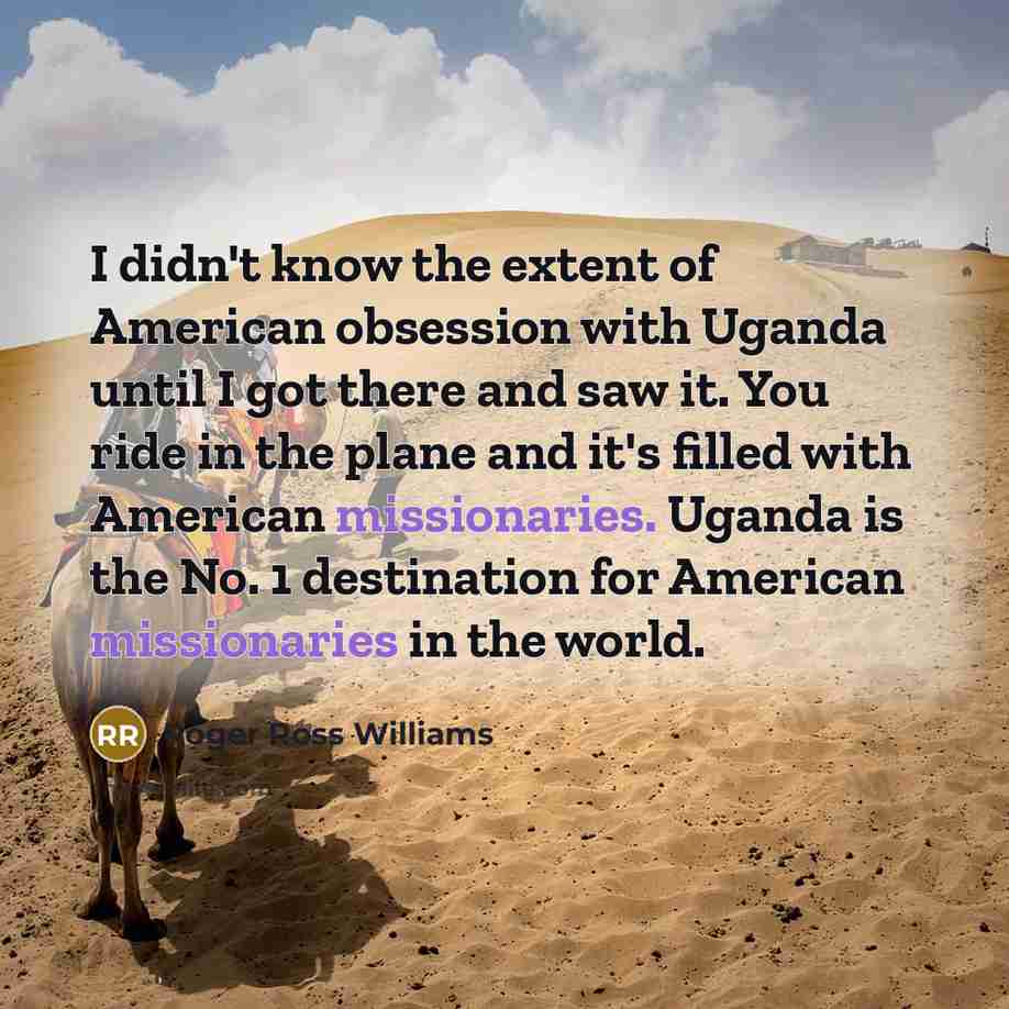 “I didn't know the extent of American obsession with Uganda until I got there and saw it. You ride in the plane and it's filled with American missionaries. Uganda is the No. 1 destination for American missionaries in the world.” quote by Roger Ross Williams