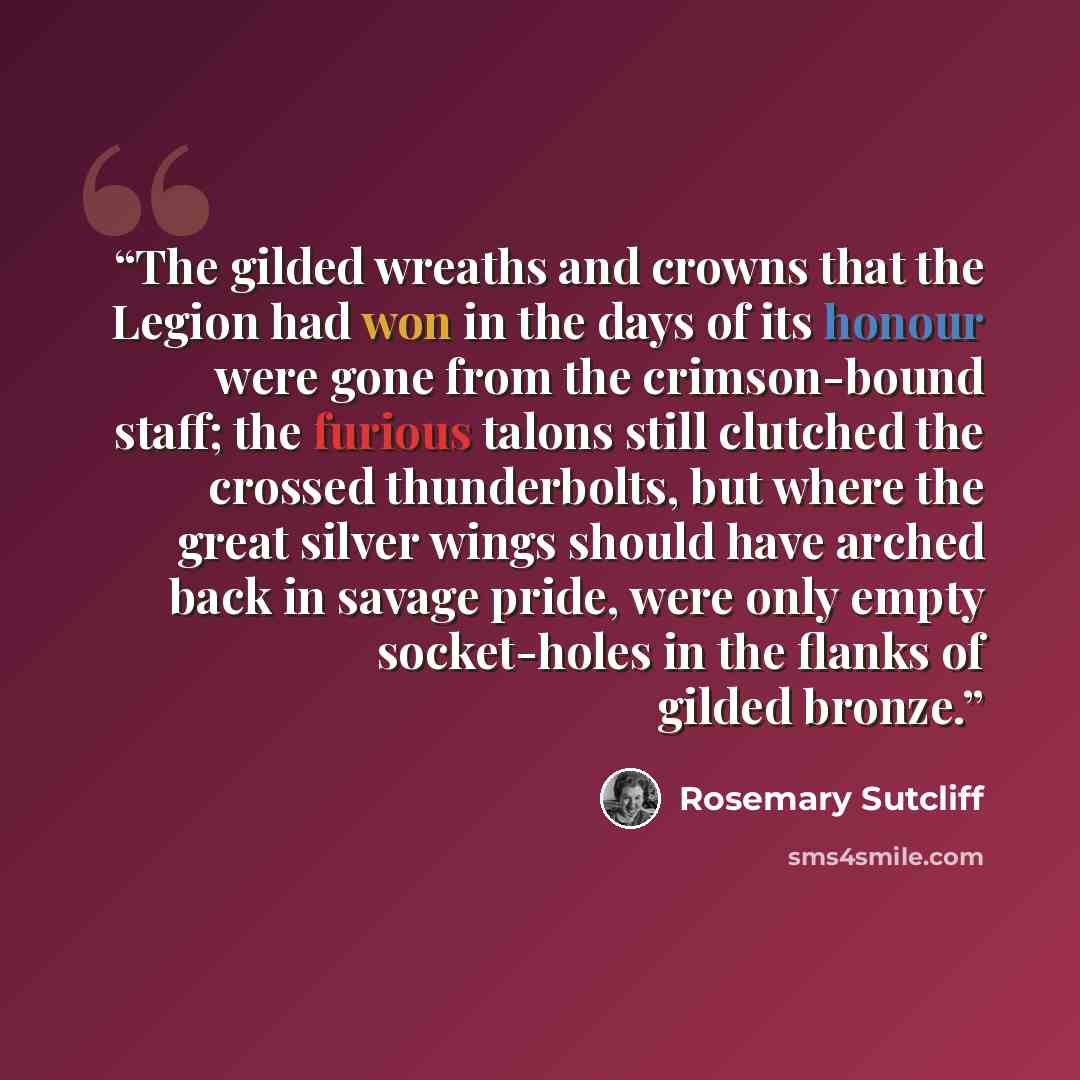 “The gilded wreaths and crowns that the Legion had won in the days of its honour were gone from the crimson-bound staff; the furious talons still clutched the crossed thunderbolts, but where the great silver wings should have arched back in savage pride, were only empty socket-holes in the flanks…” quote by Rosemary Sutcliff
