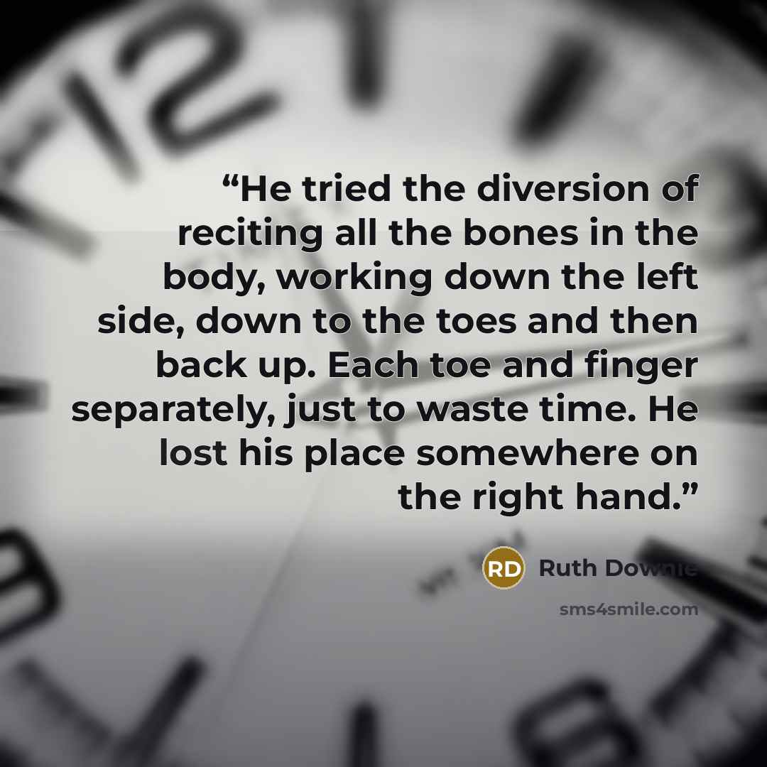 “He tried the diversion of reciting all the bones in the body, working down the left side, down to the toes and then back up. Each toe and finger separately, just to waste time. He lost his place somewhere on the right hand.” quote by Ruth Downie