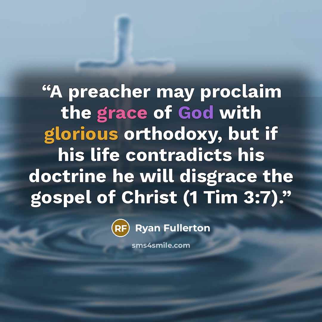 “A preacher may proclaim the grace of God with glorious orthodoxy, but if his life contradicts his doctrine he will disgrace the gospel of Christ (1 Tim 3:7).” quote by Ryan Fullerton