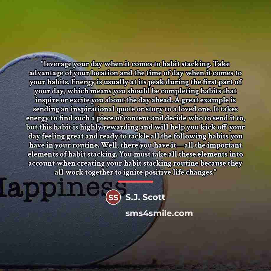 “leverage your day when it comes to habit stacking. Take advantage of your location and the time of day when it comes to your habits. Energy is usually at its peak during the first part of your day, which means you should be completing habits that inspire or excite you about the day ahead. A great…” quote by S.J. Scott