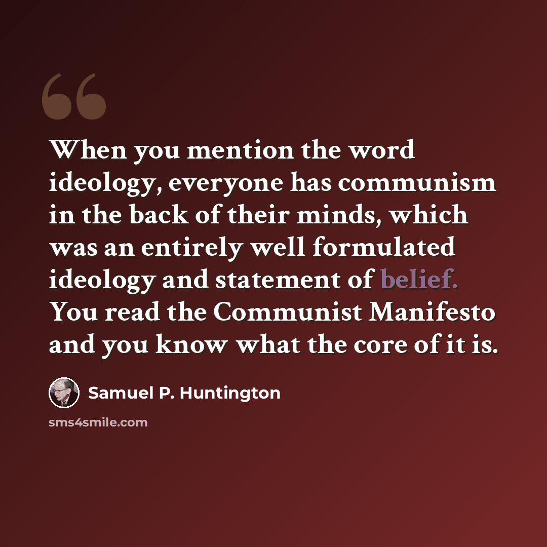 “When you mention the word ideology, everyone has communism in the back of their minds, which was an entirely well formulated ideology and statement of belief. You read the Communist Manifesto and you know what the core of it is.” quote by Samuel P. Huntington