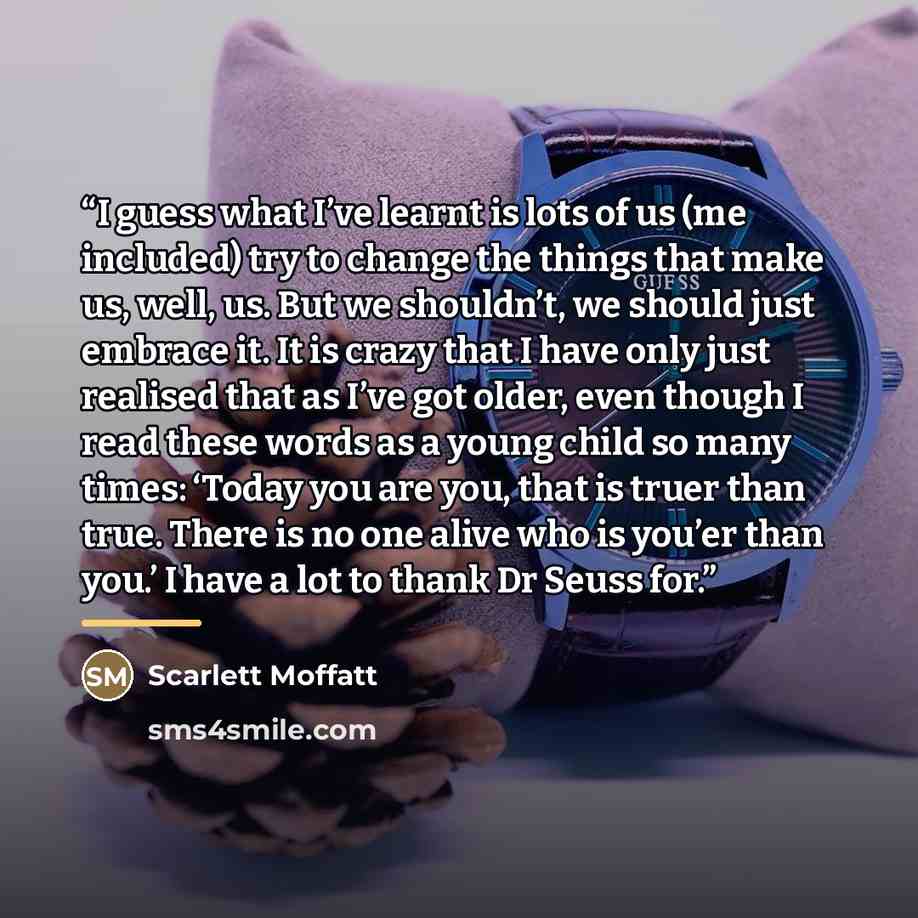 “I guess what I’ve learnt is lots of us (me included) try to change the things that make us, well, us. But we shouldn’t, we should just embrace it. It is crazy that I have only just realised that as I’ve got older, even though I read these words as a young child so many times: ‘Today you are you…” quote by Scarlett Moffatt