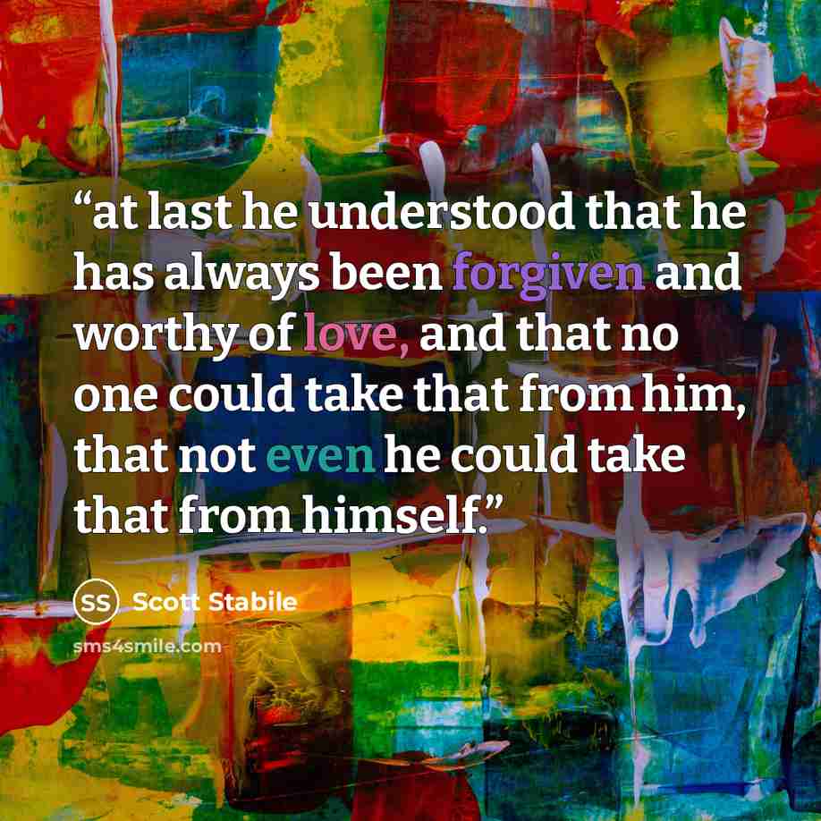 “at last he understood that he has always been forgiven and worthy of love, and that no one could take that from him, that not even he could take that from himself.” quote by Scott Stabile