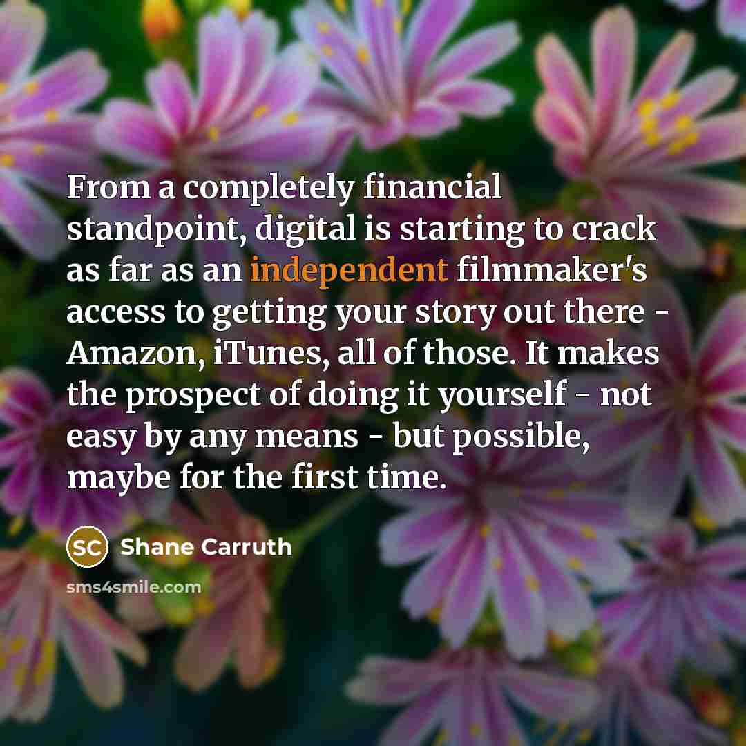 “From a completely financial standpoint, digital is starting to crack as far as an independent filmmaker's access to getting your story out there - Amazon, iTunes, all of those. It makes the prospect of doing it yourself - not easy by any means - but possible, maybe for the first time.” quote by Shane Carruth