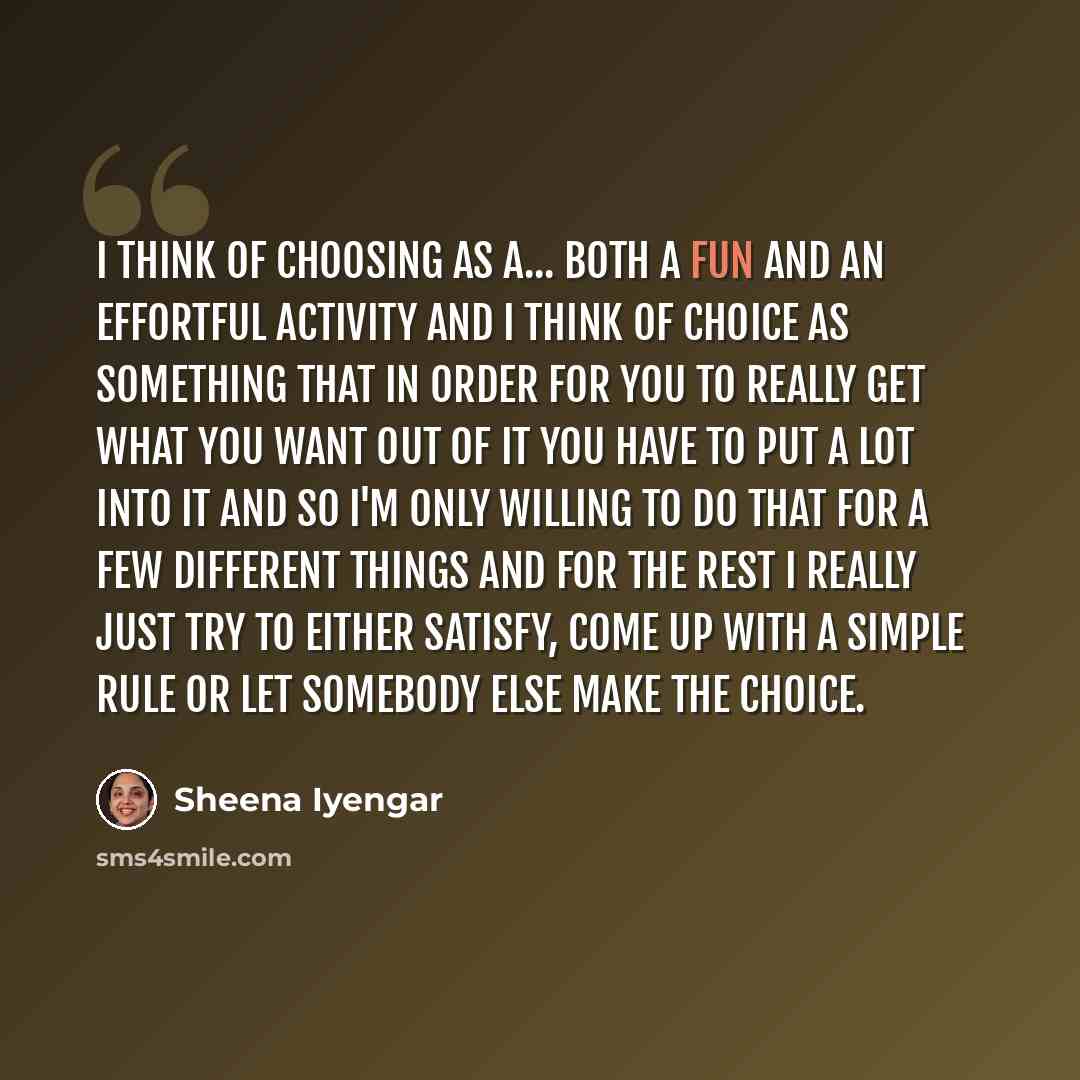 “I think of choosing as a... both a fun and an effortful activity and I think of choice as something that in order for you to really get what you want out of it you have to put a lot into it and so I'm only willing to do that for a few different things and for the rest I really just try to either…” quote by Sheena Iyengar