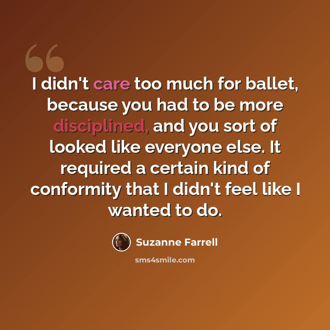 “I didn't care too much for ballet, because you had to be more disciplined, and you sort of looked like everyone else. It required a certain kind of conformity that I didn't feel like I wanted to do.” quote by Suzanne Farrell