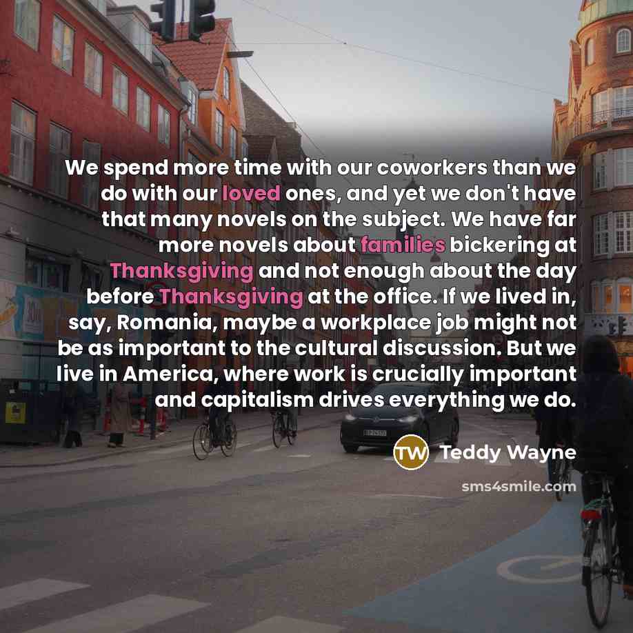 “We spend more time with our coworkers than we do with our loved ones, and yet we don't have that many novels on the subject. We have far more novels about families bickering at Thanksgiving and not enough about the day before Thanksgiving at the office. If we lived in, say, Romania, maybe a…” quote by Teddy Wayne