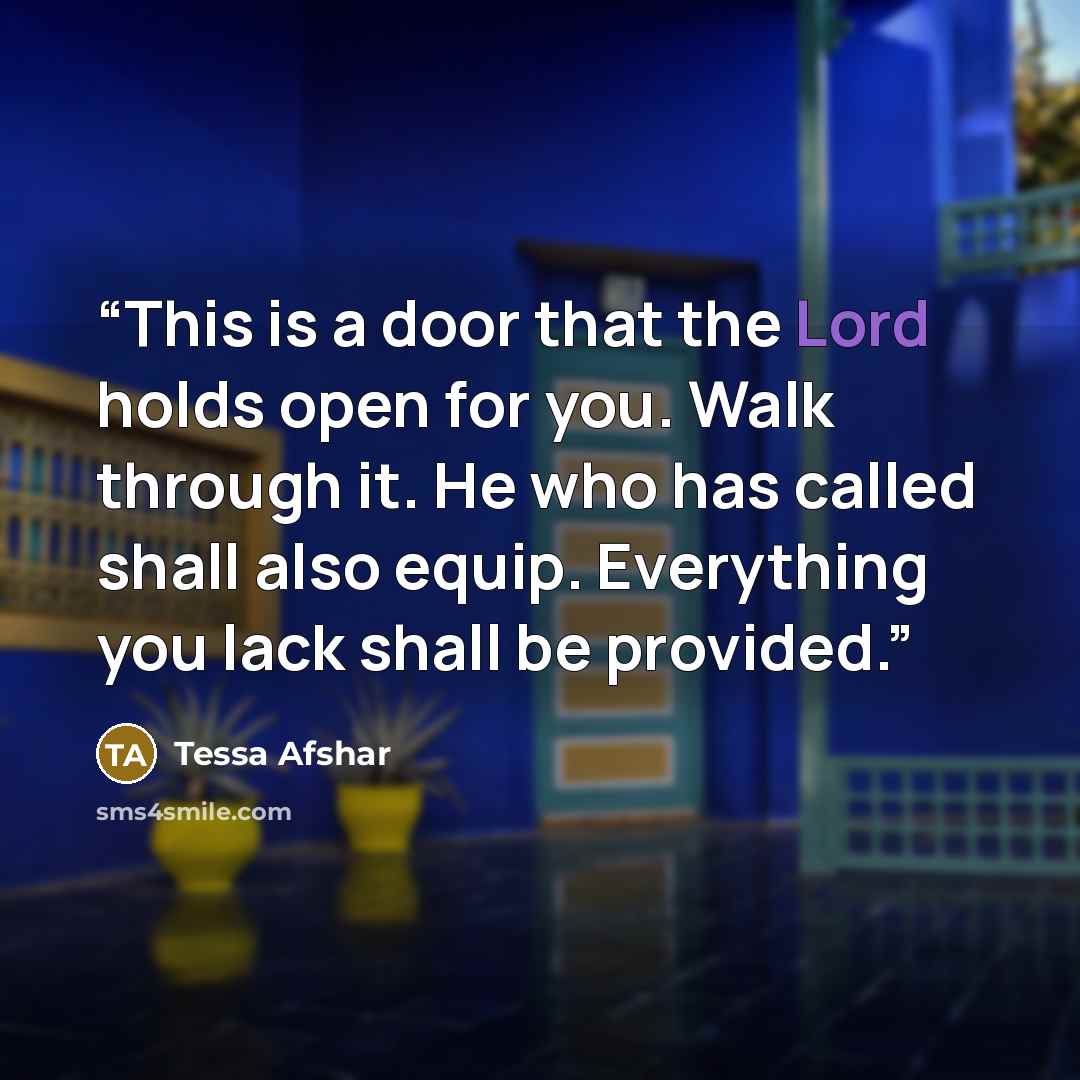 “This is a door that the Lord holds open for you. Walk through it. He who has called shall also equip. Everything you lack shall be provided.” quote by Tessa Afshar