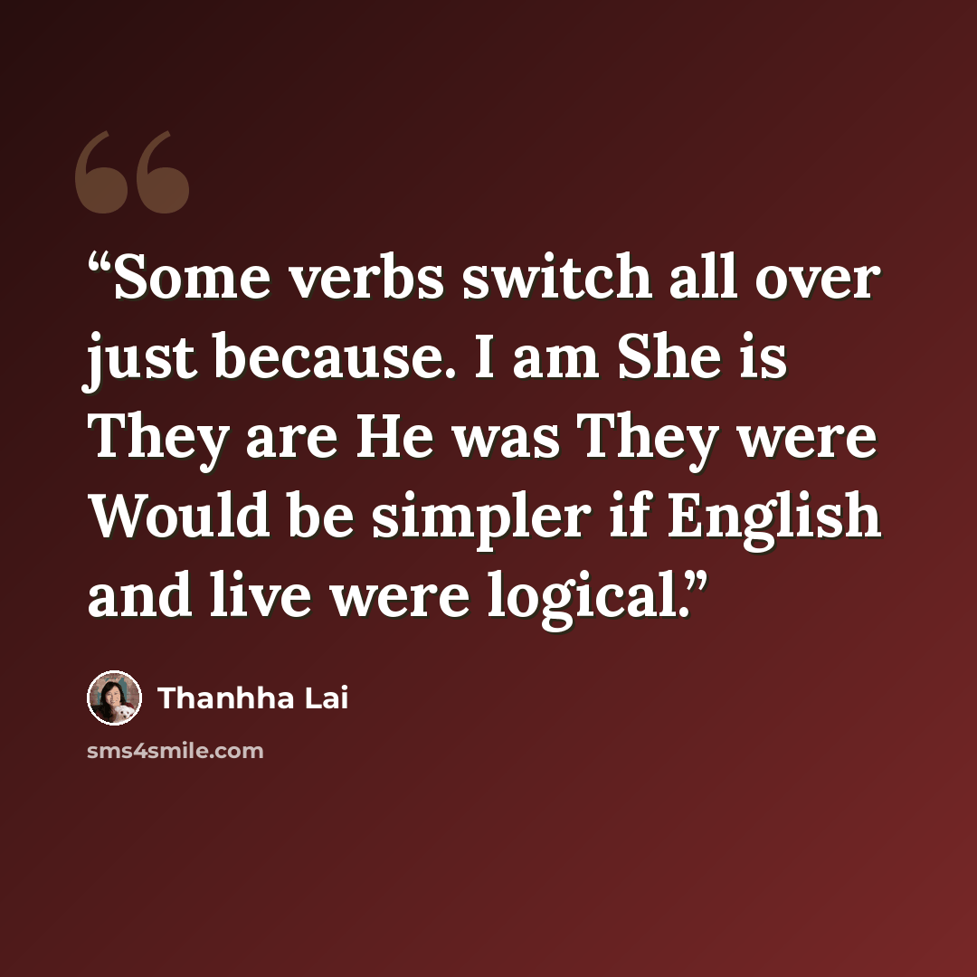 “Some verbs switch all over just because. I am She is They are He was They were Would be simpler if English and live were logical.” quote by Thanhha Lai