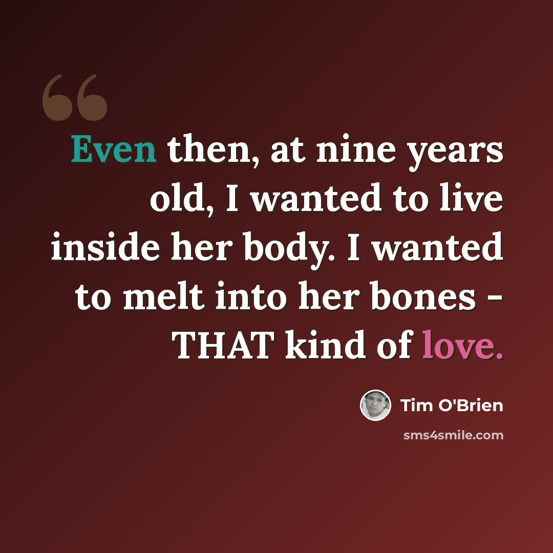 “Even then, at nine years old, I wanted to live inside her body. I wanted to melt into her bones - THAT kind of love.” quote by Tim O'Brien