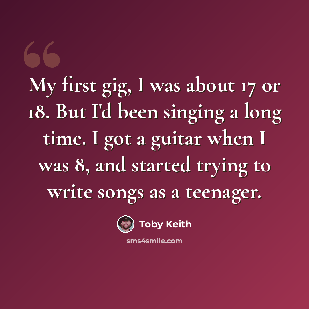 “My first gig, I was about 17 or 18. But I'd been singing a long time. I got a guitar when I was 8, and started trying to write songs as a teenager.” quote by Toby Keith