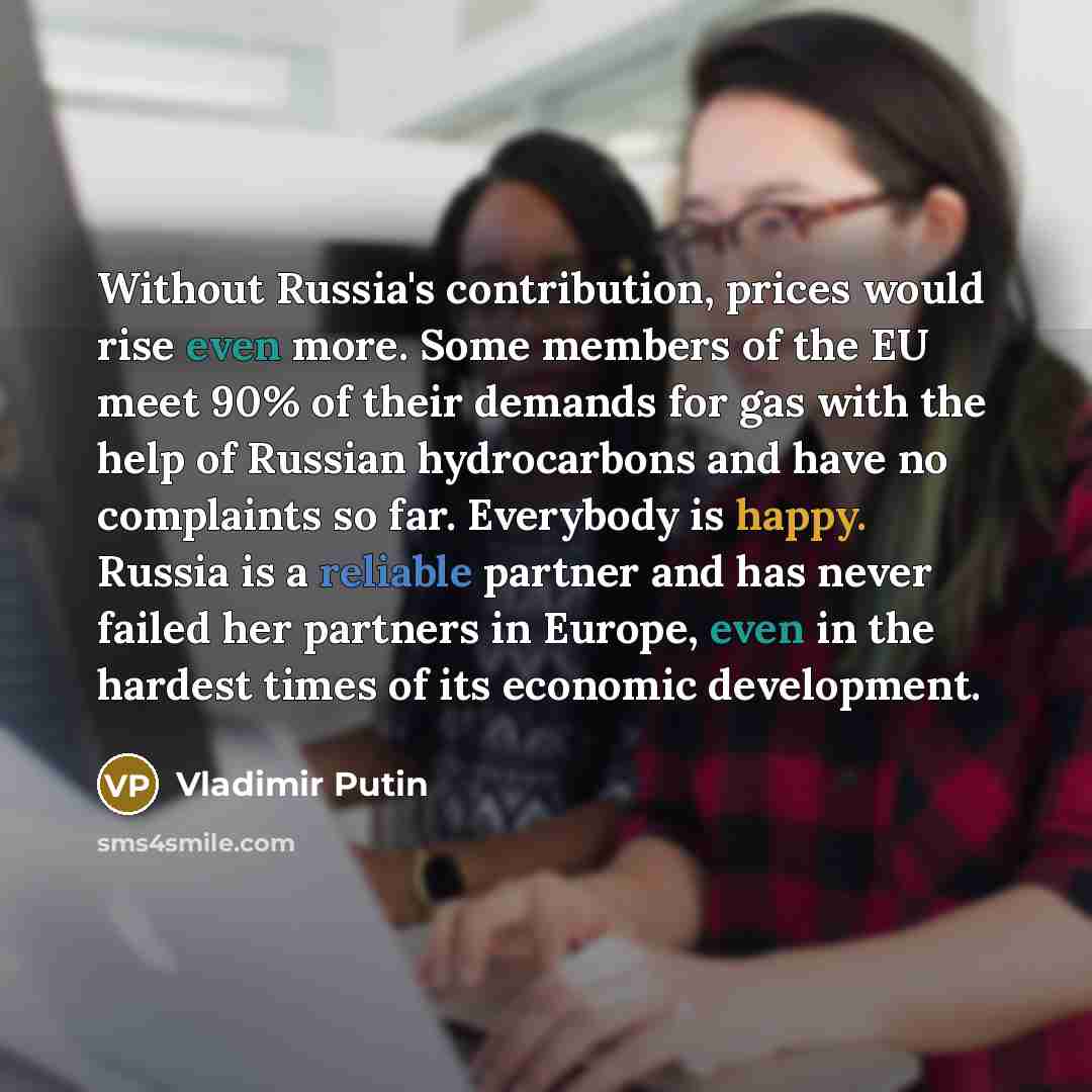 “Without Russia's contribution, prices would rise even more. Some members of the EU meet 90% of their demands for gas with the help of Russian hydrocarbons and have no complaints so far. Everybody is happy. Russia is a reliable partner and has never failed her partners in Europe, even in the…” quote by Vladimir Putin