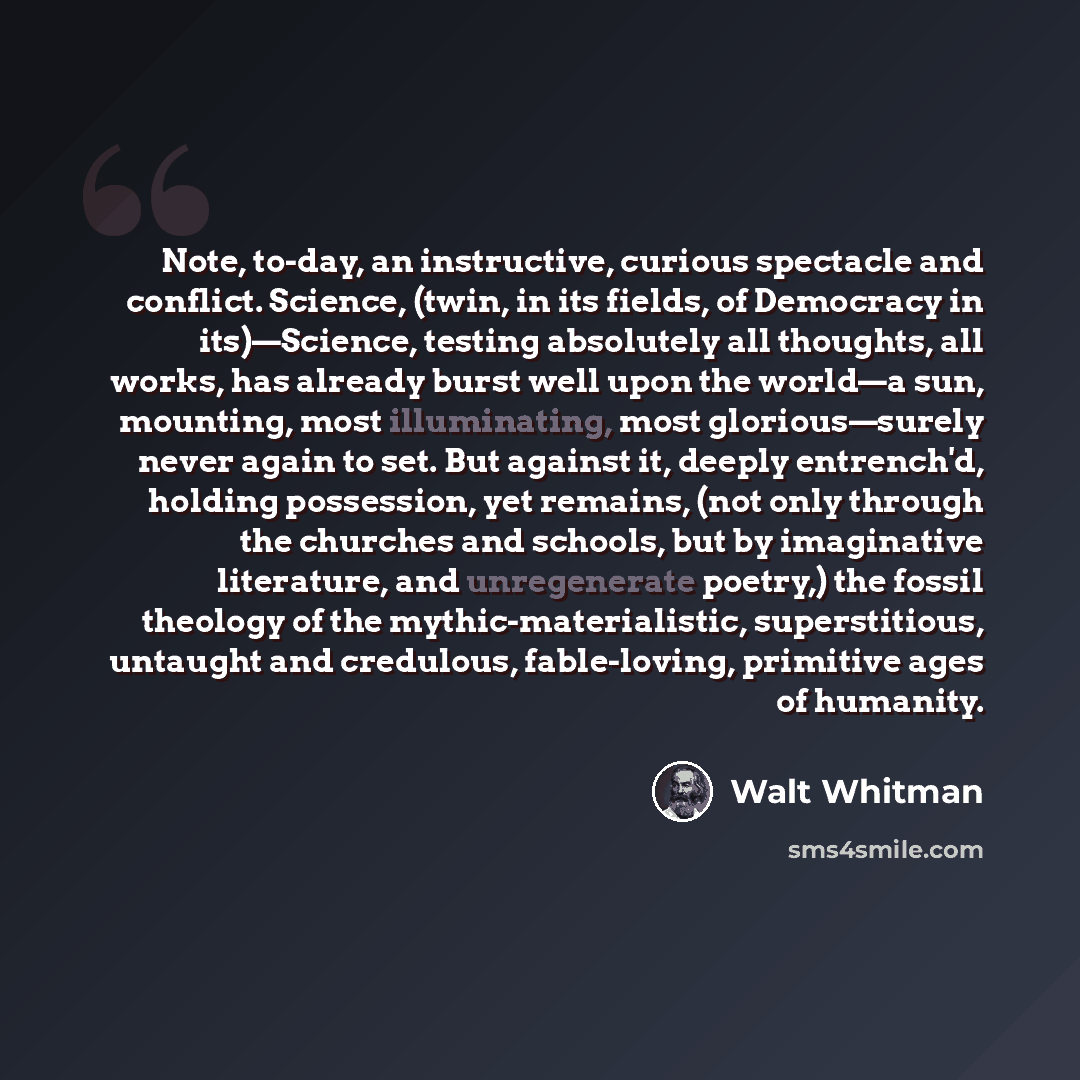 “Note, to-day, an instructive, curious spectacle and conflict. Science, (twin, in its fields, of Democracy in its)—Science, testing absolutely all thoughts, all works, has already burst well upon the world—a sun, mounting, most illuminating, most glorious—surely never again to set. But against it…” quote by Walt Whitman