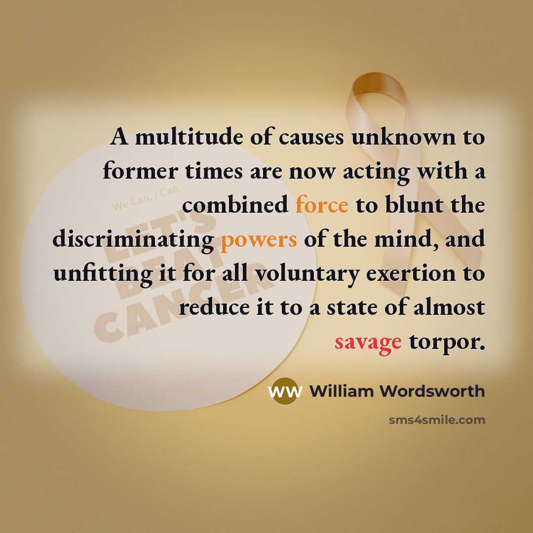 “A multitude of causes unknown to former times are now acting with a combined force to blunt the discriminating powers of the mind, and unfitting it for all voluntary exertion to reduce it to a state of almost savage torpor.” quote by William Wordsworth