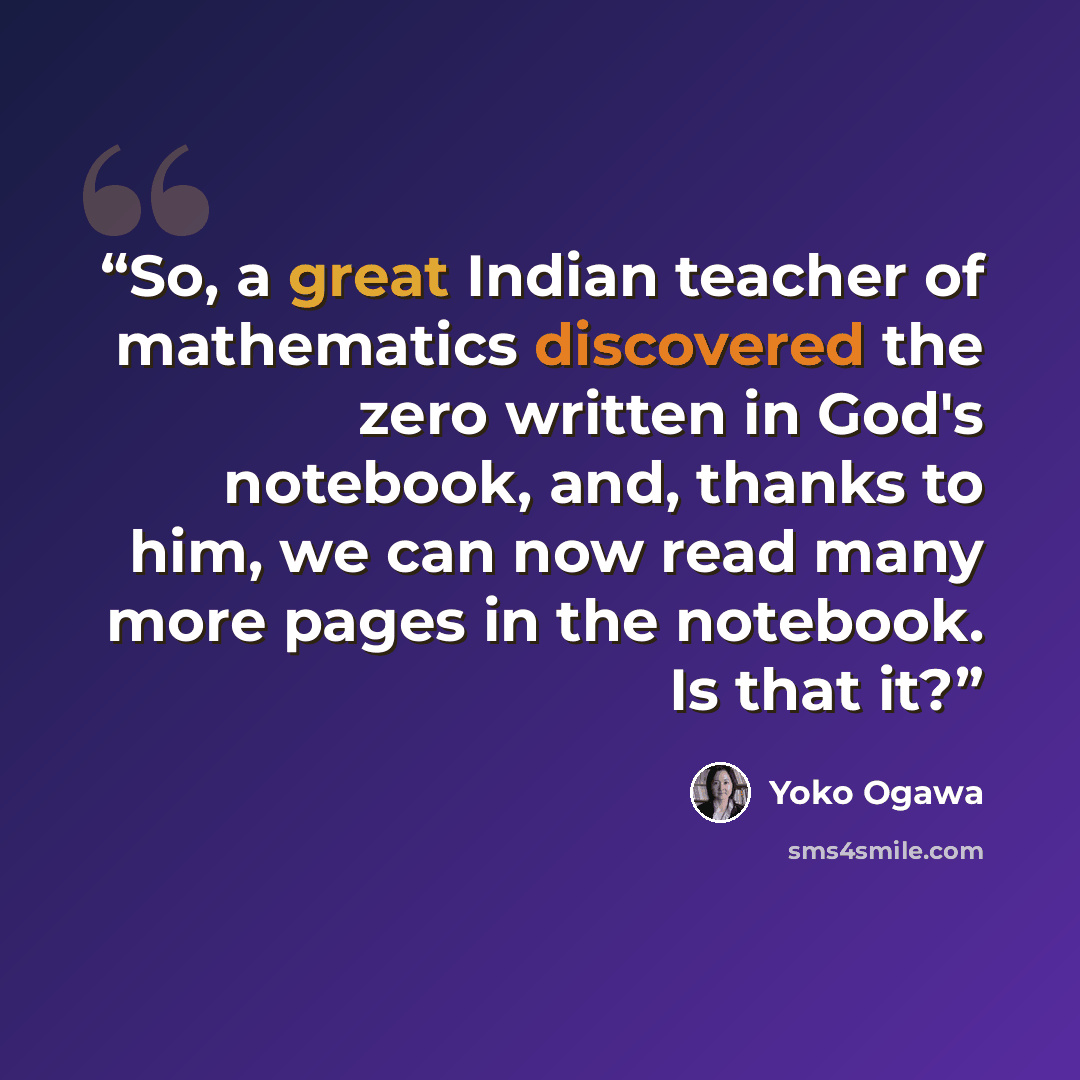 “So, a great Indian teacher of mathematics discovered the zero written in God's notebook, and, thanks to him, we can now read many more pages in the notebook. Is that it?” quote by Yōko Ogawa