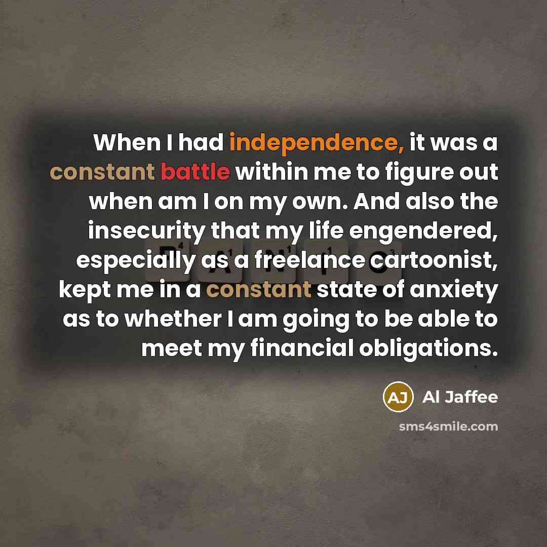 “When I had independence, it was a constant battle within me to figure out when am I on my own. And also the insecurity that my life engendered, especially as a freelance cartoonist, kept me in a constant state of anxiety as to whether I am going to be able to meet my financial obligations.” quote by Al Jaffee