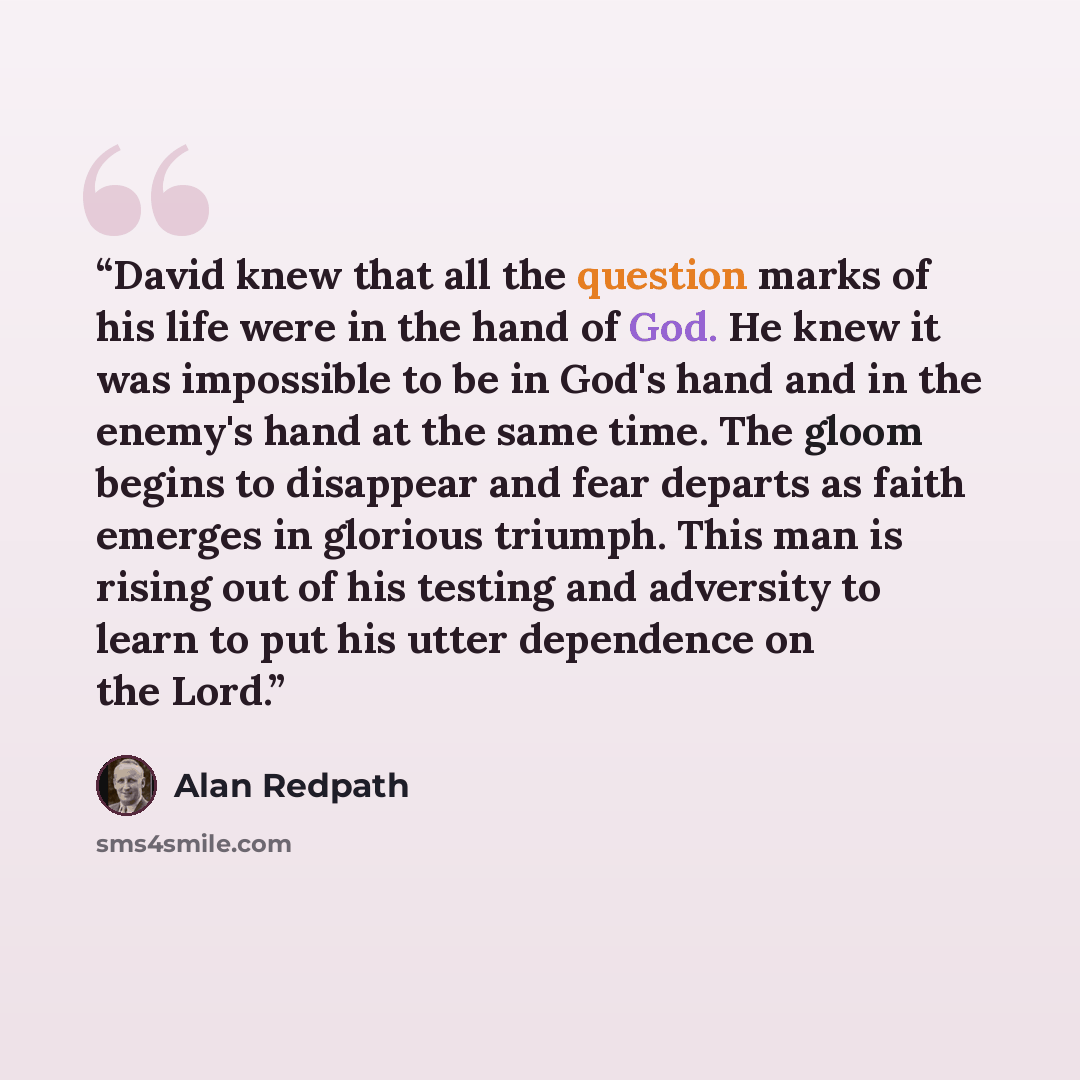 “David knew that all the question marks of his life were in the hand of God. He knew it was impossible to be in God's hand and in the enemy's hand at the same time. The gloom begins to disappear and fear departs as faith emerges in glorious triumph. This man is rising out of his testing and…” quote by Alan Redpath