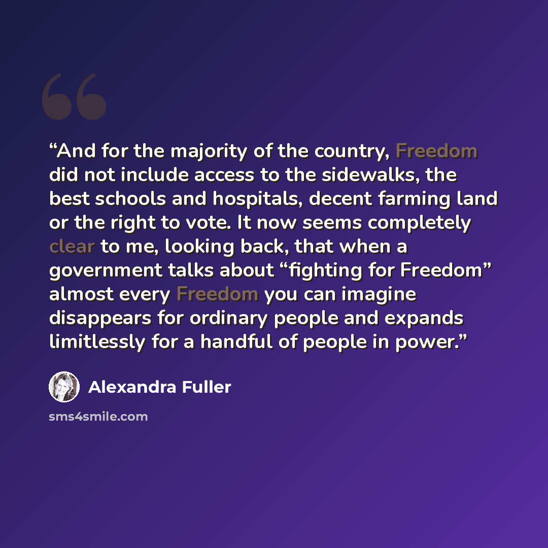 “And for the majority of the country, Freedom did not include access to the sidewalks, the best schools and hospitals, decent farming land or the right to vote. It now seems completely clear to me, looking back, that when a government talks about “fighting for Freedom” almost every Freedom you can…” quote by Alexandra Fuller
