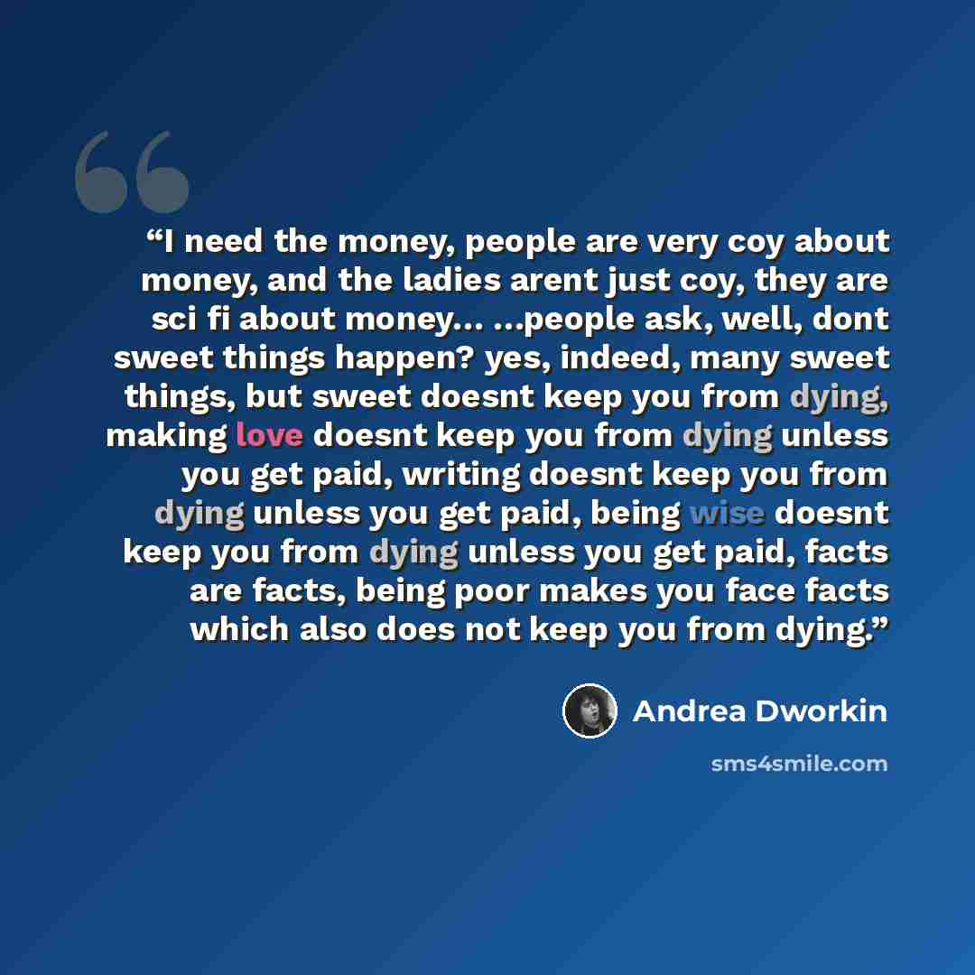 “I need the money, people are very coy about money, and the ladies arent just coy, they are sci fi about money… …people ask, well, dont sweet things happen? yes, indeed, many sweet things, but sweet doesnt keep you from dying, making love doesnt keep you from dying unless you get paid, writing…” quote by Andrea Dworkin