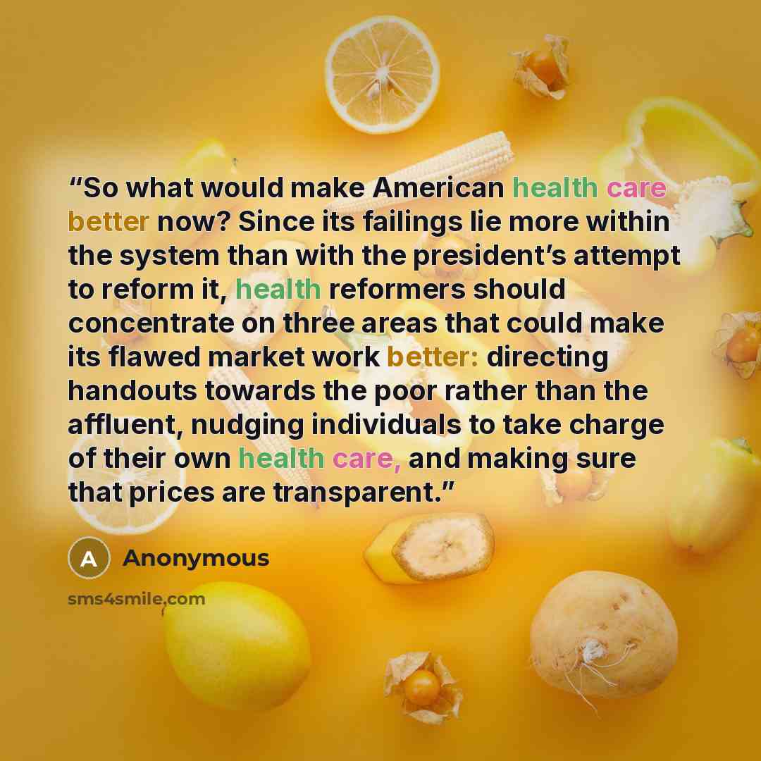 “So what would make American health care better now? Since its failings lie more within the system than with the president’s attempt to reform it, health reformers should concentrate on three areas that could make its flawed market work better: directing handouts towards the poor rather than the…” quote by Anonymous