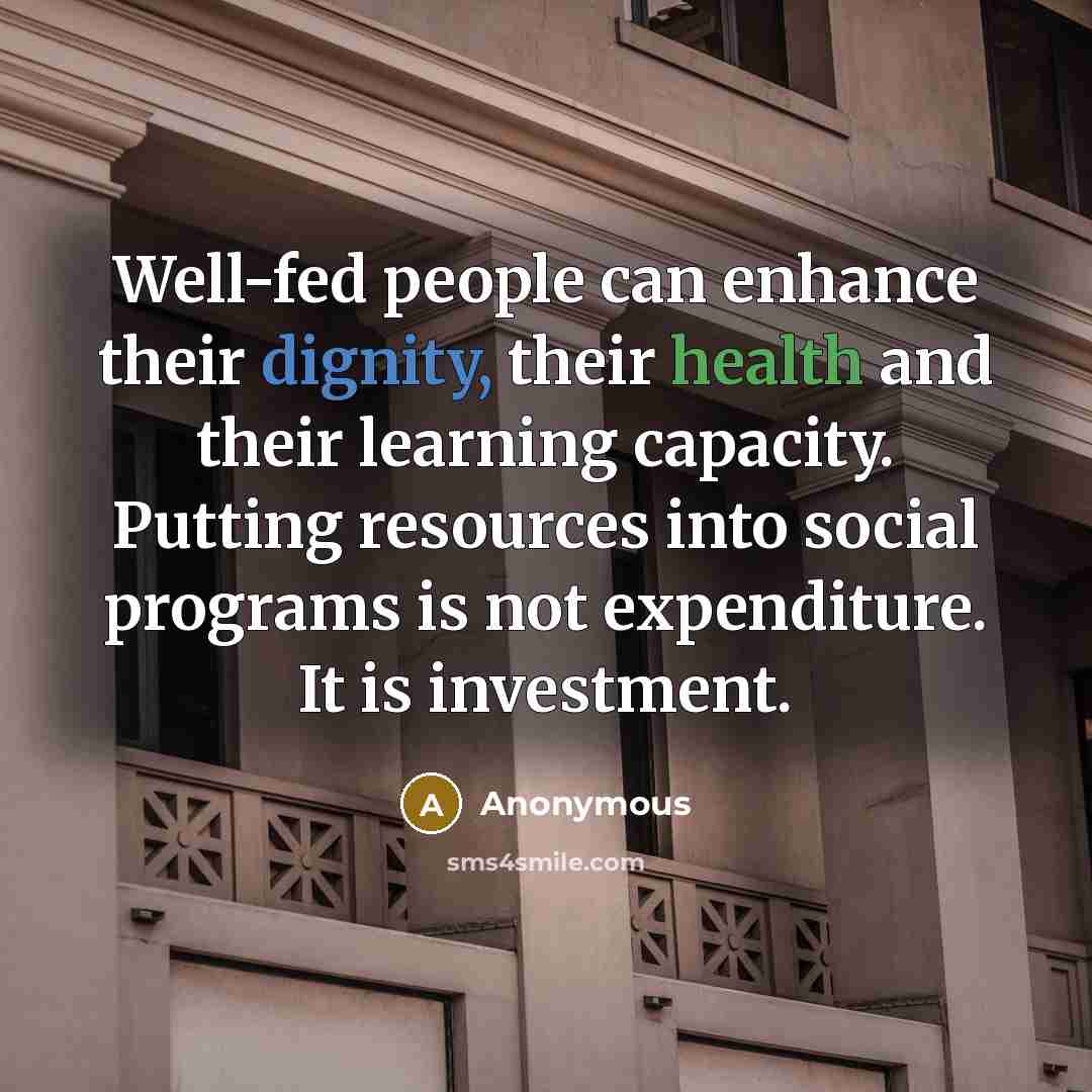 “Well-fed people can enhance their dignity, their health and their learning capacity. Putting resources into social programs is not expenditure. It is investment.” quote by Anonymous