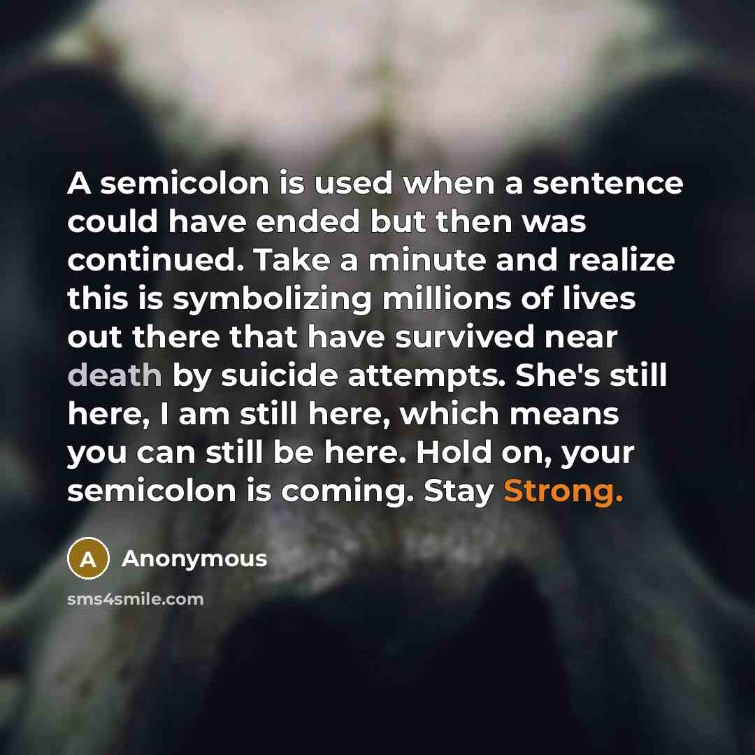 “A semicolon is used when a sentence could have ended but then was continued. Take a minute and realize this is symbolizing millions of lives out there that have survived near death by suicide attempts. She's still here, I am still here, which means you can still be here. Hold on, your semicolon is…” quote by Anonymous