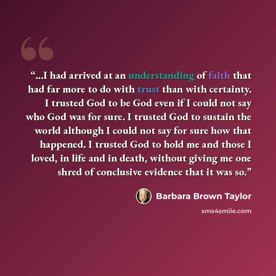 “...I had arrived at an understanding of faith that had far more to do with trust than with certainty. I trusted God to be God even if I could not say who God was for sure. I trusted God to sustain the world although I could not say for sure how that happened. I trusted God to hold me and those I…” quote by Barbara Brown Taylor