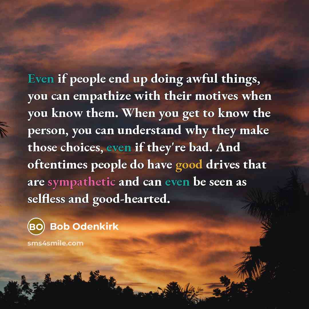 “Even if people end up doing awful things, you can empathize with their motives when you know them. When you get to know the person, you can understand why they make those choices, even if they're bad. And oftentimes people do have good drives that are sympathetic and can even be seen as selfless…” quote by Bob Odenkirk