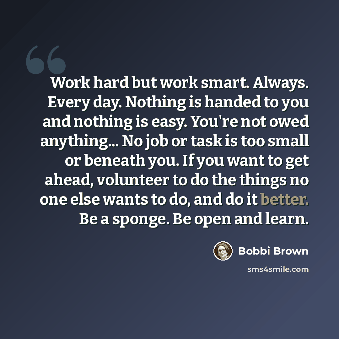 “Work hard but work smart. Always. Every day. Nothing is handed to you and nothing is easy. You're not owed anything... No job or task is too small or beneath you. If you want to get ahead, volunteer to do the things no one else wants to do, and do it better. Be a sponge. Be open and learn.” quote by Bobbi Brown