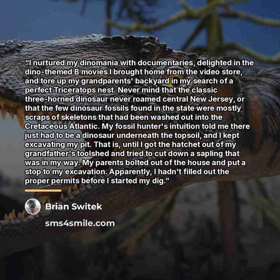 “I nurtured my dinomania with documentaries, delighted in the dino-themed B movies I brought home from the video store, and tore up my grandparents' backyard in my search of a perfect Triceratops nest. Never mind that the classic three-horned dinosaur never roamed central New Jersey, or that the…” quote by Brian Switek