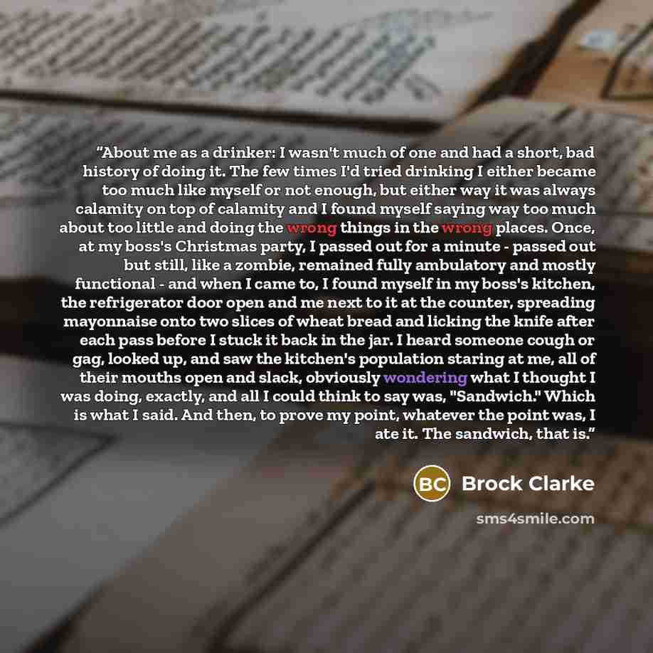“About me as a drinker: I wasn't much of one and had a short, bad history of doing it. The few times I'd tried drinking I either became too much like myself or not enough, but either way it was always calamity on top of calamity and I found myself saying way too much about too little and doing the…” quote by Brock Clarke